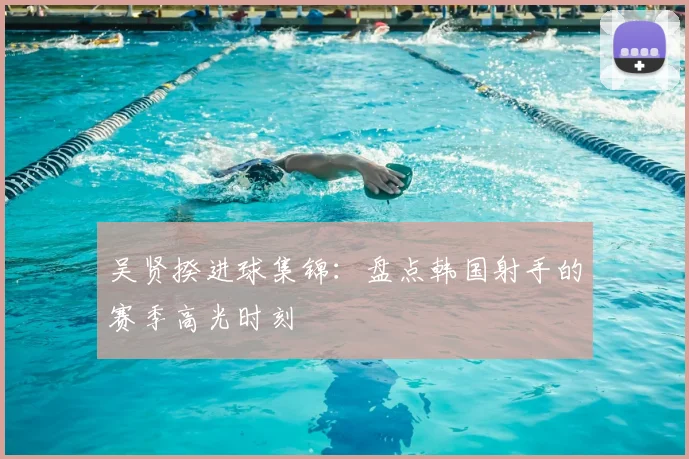 吴贤揆进球集锦:盘点韩国射手的赛季高光时刻