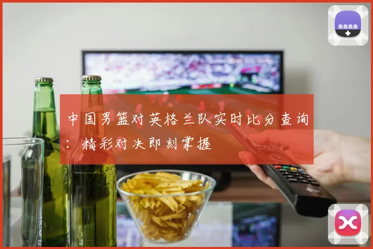 中国男篮对英格兰队实时比分查询：精彩对决即刻掌握