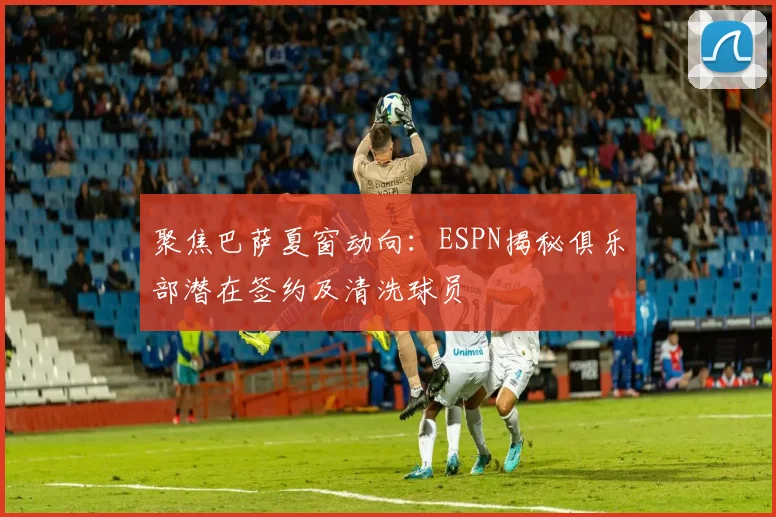 聚焦巴萨夏窗动向:ESPN揭秘俱乐部潜在签约及清洗球员