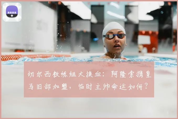 切尔西教练组大换血:阿隆索携皇马旧部加盟,临时主帅命运如何?