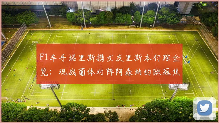 F1车手诺里斯携女友里斯本行踪全览:观战葡体对阵阿森纳的欧冠焦点战,女友身份与现场直击