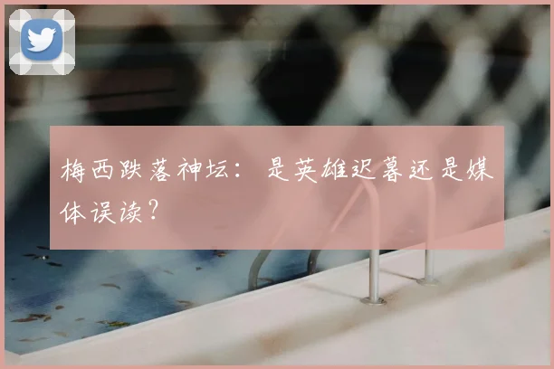 梅西跌落神坛：是英雄迟暮还是媒体误读？