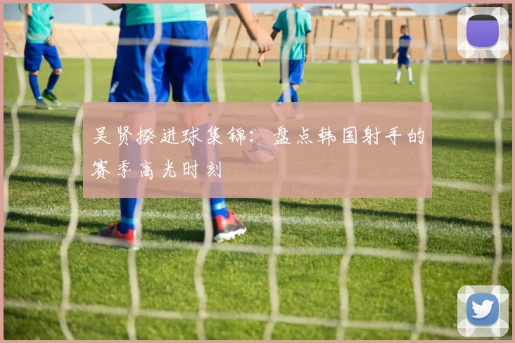 吴贤揆进球集锦:盘点韩国射手的赛季高光时刻