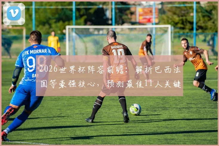 2026世界杯阵容前瞻：解析巴西法国等豪强核心，预测最佳11人关键位置