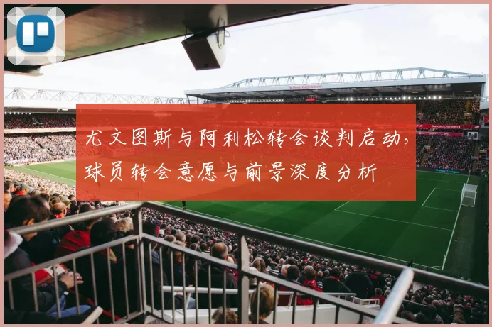 尤文图斯与阿利松转会谈判启动，球员转会意愿与前景深度分析