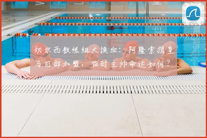 切尔西教练组大换血：阿隆索携皇马旧部加盟，临时主帅命运如何？