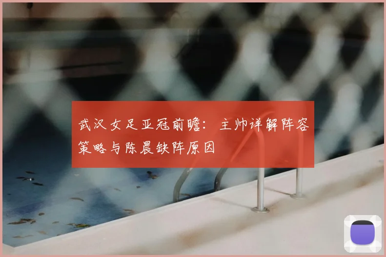 武汉女足亚冠前瞻:主帅详解阵容策略与陈晨缺阵原因