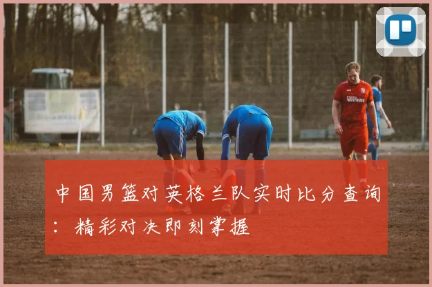 中国男篮对英格兰队实时比分查询：精彩对决即刻掌握