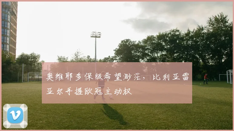 奥维耶多保级希望渺茫，比利亚雷亚尔手握欧冠主动权