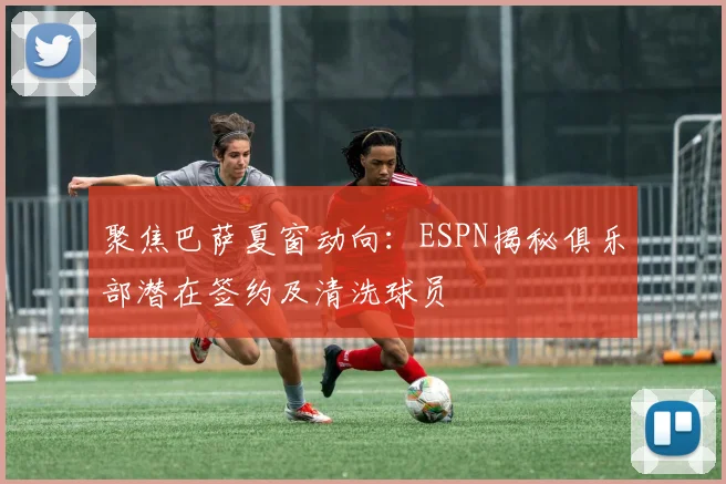 聚焦巴萨夏窗动向:ESPN揭秘俱乐部潜在签约及清洗球员